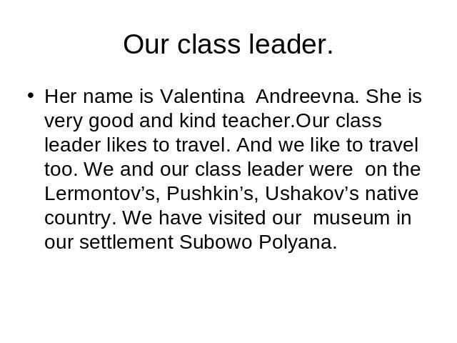 Our class leader. Her name is Valentina Andreevna. She is very good and kind teacher.Our class leader likes to travel. And we like to travel too. We and our class leader were on the Lermontov’s, Pushkin’s, Ushakov’s native country. We have visited o…