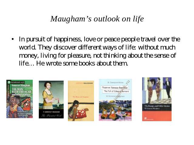 Maugham’s outlook on life In pursuit of happiness, love or peace people travel over the world. They discover different ways of life: without much money, living for pleasure, not thinking about the sense of life… He wrote some books about them.