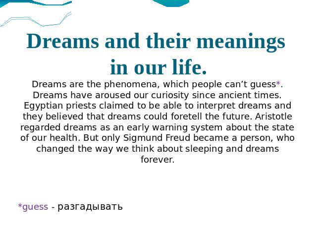 Dreams and their meanings in our life. Dreams are the phenomena, which people can’t guess*. Dreams have aroused our curiosity since ancient times. Egyptian priests claimed to be able to interpret dreams and they believed that dreams could foretell t…