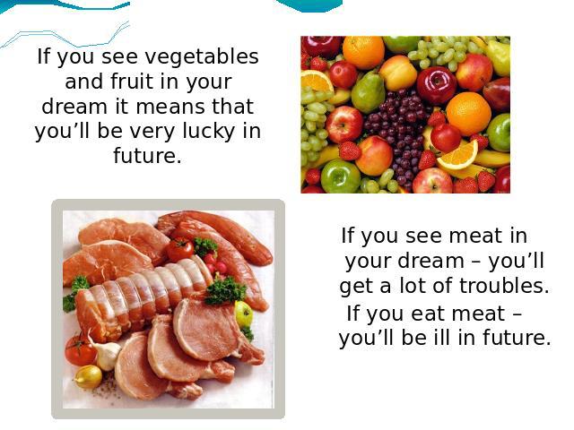 If you see vegetables and fruit in your dream it means that you’ll be very lucky in future. If you see meat in your dream – you’ll get a lot of troubles.If you eat meat – you’ll be ill in future.