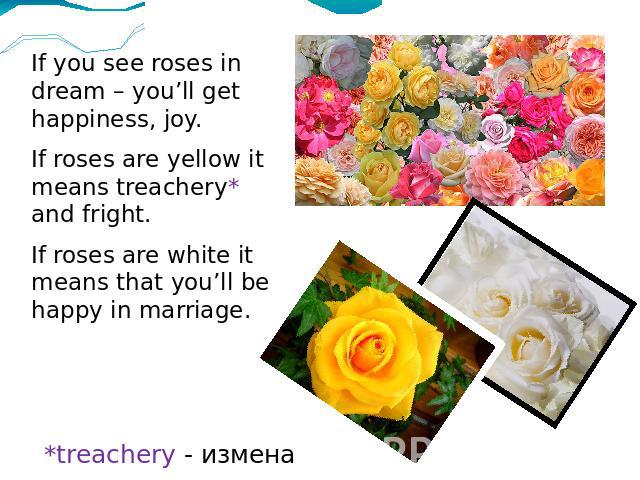 If you see roses in dream – you’ll get happiness, joy.If roses are yellow it means treachery* and fright.If roses are white it means that you’ll be happy in marriage. *treachery - измена