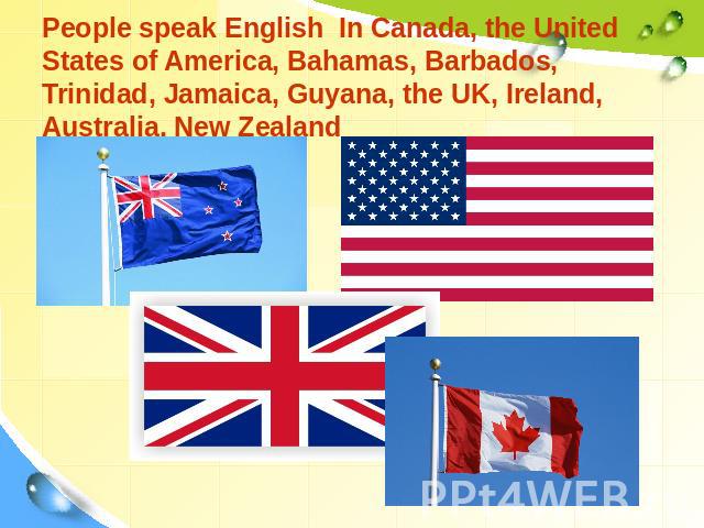 People speak English In Canada, the United States of America, Bahamas, Barbados, Trinidad, Jamaica, Guyana, the UK, Ireland, Australia, New Zealand