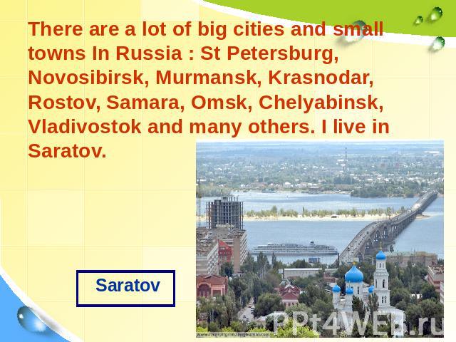Saratov There are a lot of big cities and small towns In Russia : St Petersburg, Novosibirsk, Murmansk, Krasnodar, Rostov, Samara, Omsk, Chelyabinsk, Vladivostok and many others. I live in Saratov.