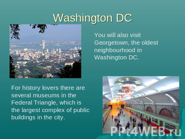 Washington DC You will also visit Georgetown, the oldest neighbourhood in Washington DC. For history lovers there are several museums in the Federal Triangle, which is the largest complex of public buildings in the city.