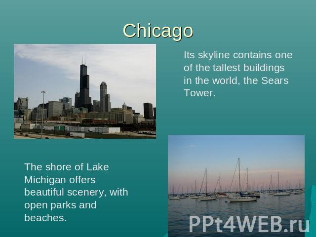 Chicago Its skyline contains one of the tallest buildings in the world, the Sears Tower. The shore of Lake Michigan offers beautiful scenery, with open parks and beaches.
