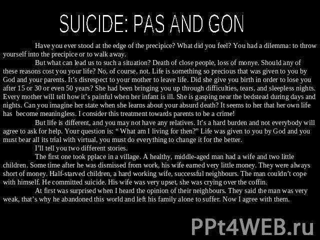 SUICIDE: PAS AND GON Have you ever stood at the edge of the precipice? What did you feel? You had a dilemma: to throw yourself into the precipice or to walk away. But what can lead us to such a situation? Death of close people, loss of monye. Should…