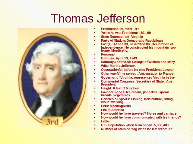 Thomas Jefferson Presidential Number: 3rdYears he was President: 1801-09State Represented: VirginiaParty Affiliation: Democratic-RepublicanFact(s): At age 33, he drafted the Declaration of Independence. He constructed his mountain top home, Monticel…