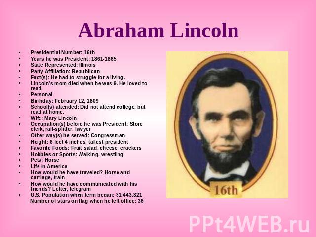 Abraham Lincoln Presidential Number: 16thYears he was President: 1861-1865State Represented: IllinoisParty Affiliation: Republican Fact(s): He had to struggle for a living. Lincoln's mom died when he was 9. He loved to read. PersonalBirthday: Februa…