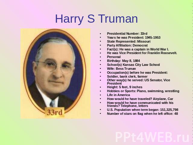Harry S Truman Presidential Number: 33rdYears he was President: 1945-1953State Represented: MissouriParty Affiliation: Democrat Fact(s): He was a captain in World War I. He was Vice President for Franklin Roosevelt.PersonalBirthday: May 8, 1884Schoo…