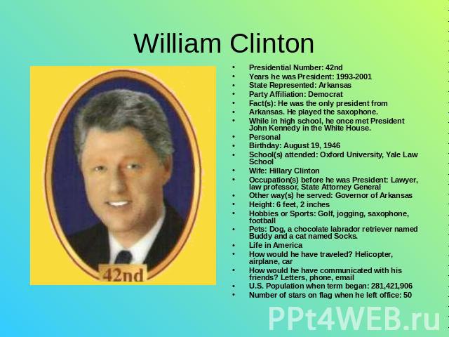 William Clinton Presidential Number: 42ndYears he was President: 1993-2001State Represented: ArkansasParty Affiliation: Democrat Fact(s): He was the only president from Arkansas. He played the saxophone. While in high school, he once met President J…