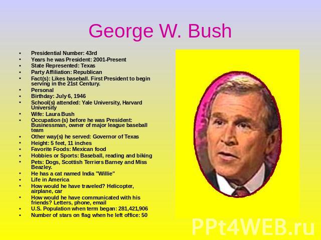 George W. Bush Presidential Number: 43rdYears he was President: 2001-PresentState Represented: TexasParty Affiliation: Republican Fact(s): Likes baseball. First President to begin serving in the 21st Century. PersonalBirthday: July 6, 1946 School(s)…