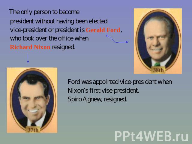 The only person to become president without having been elected vice-president or president is Gerald Ford, who took over the office when Richard Nixon resigned. Ford was appointed vice-president when Nixon’s first vise-president, Spiro Agnew, resigned.