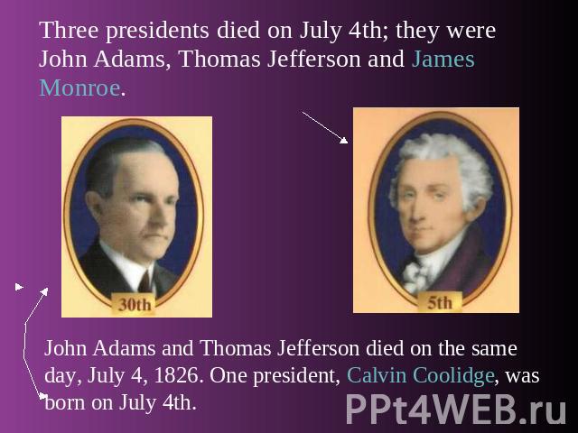 Three presidents died on July 4th; they were John Adams, Thomas Jefferson and James Monroe. John Adams and Thomas Jefferson died on the same day, July 4, 1826. One president, Calvin Coolidge, was born on July 4th.