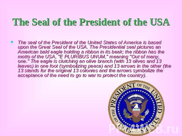 The Seal of the President of the USA The seal of the President of the United States of America is based upon the Great Seal of the USA. The Presidential seal pictures an American bald eagle holding a ribbon in its beak; the ribbon has the motto of t…