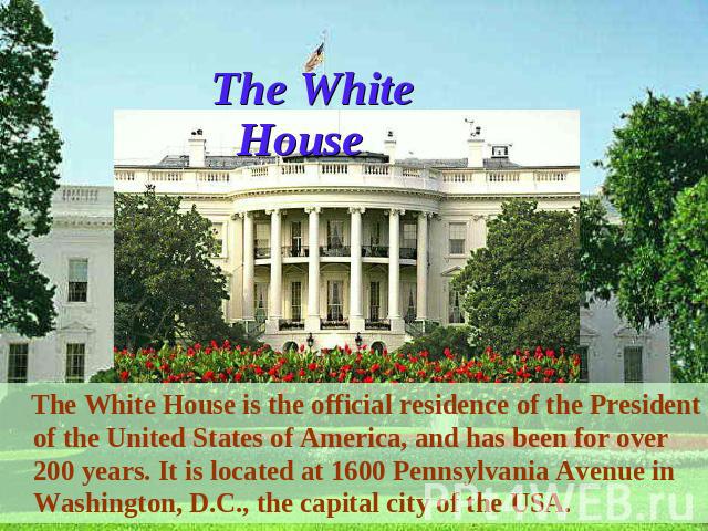 The White House The White House is the official residence of the President of the United States of America, and has been for over 200 years. It is located at 1600 Pennsylvania Avenue in Washington, D.C., the capital city of the USA.