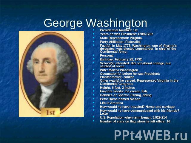 George Washington Presidential Number: 1stYears he was President: 1789-1797State Represented: VirginiaParty Affiliation: Federalist Fact(s): In May 1775, Washington, one of Virginia's delegates, was elected commander in chief of the Continental Army…