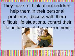 They have to think about children, help them in their personal problems, discuss