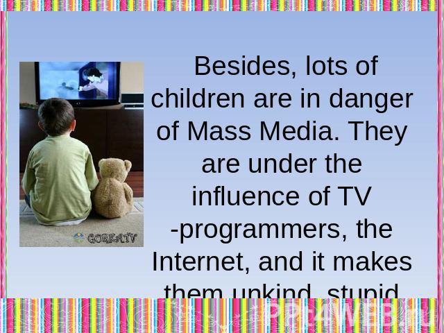 Besides, lots of children are in danger of Mass Media. They are under the influence of TV -programmers, the Internet, and it makes them unkind, stupid and with low morality.