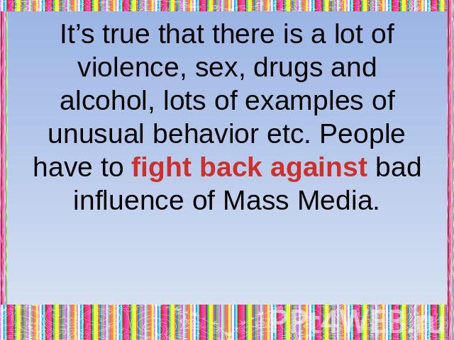 It’s true that there is a lot of violence, sex, drugs and alcohol, lots of examples of unusual behavior etc. People have to fight back against bad influence of Mass Media.