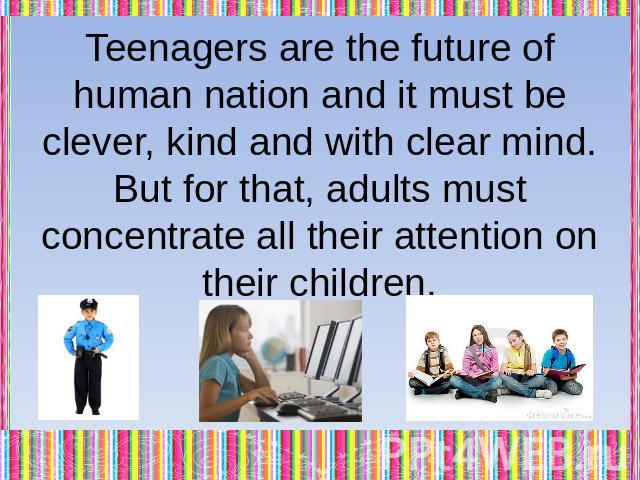 Teenagers are the future of human nation and it must be clever, kind and with clear mind. But for that, adults must concentrate all their attention on their children.
