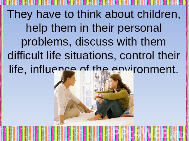They have to think about children, help them in their personal problems, discuss with them difficult life situations, control their life, influence of the environment.