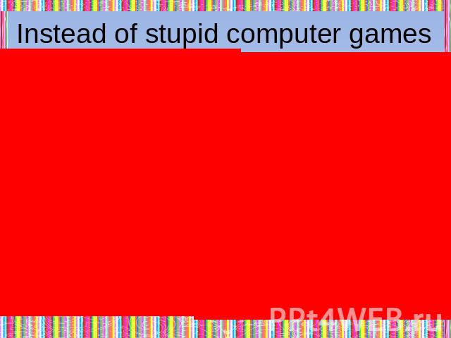 Instead of stupid computer games with murders and blood,