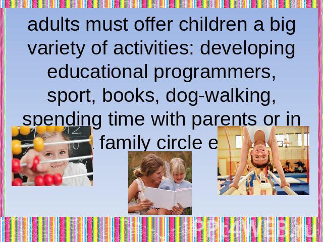 adults must offer children a big variety of activities: developing educational programmers, sport, books, dog-walking, spending time with parents or in a family circle etc.