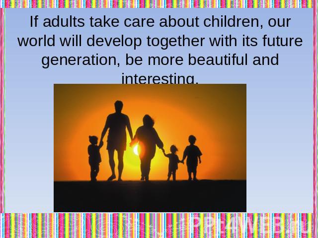 If adults take care about children, our world will develop together with its future generation, be more beautiful and interesting.