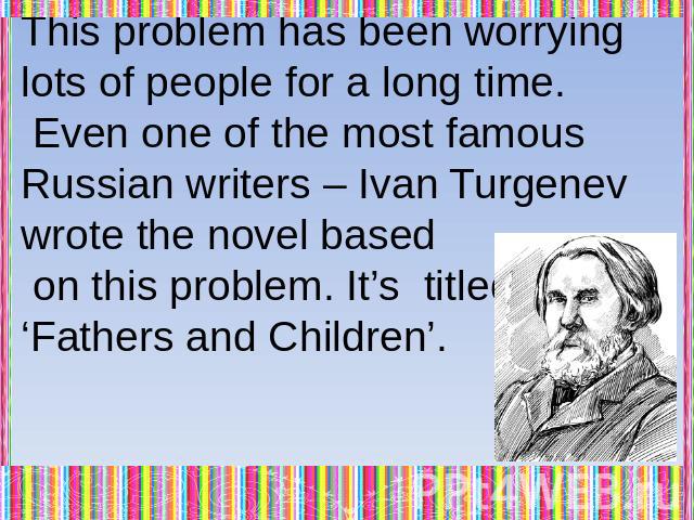 This problem has been worrying lots of people for a long time. Even one of the most famous Russian writers – Ivan Turgenev wrote the novel based on this problem. It’s titled ‘Fathers and Children’.