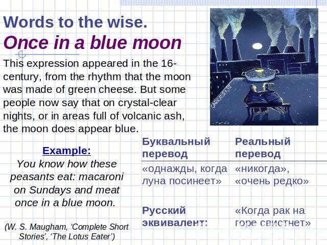 Words to the wise.Once in a blue moon This expression appeared in the 16-century, from the rhythm that the moon was made of green cheese. But some people now say that on crystal-clear nights, or in areas full of volcanic ash, the moon does appear bl…
