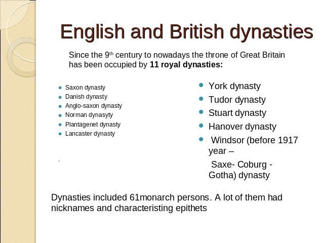 English and British dynasties Since the 9th century to nowadays the throne of Great Britain has been occupied by 11 royal dynasties: Saxon dynastyDanish dynastyAnglo-saxon dynastyNorman dynasyty Plantagenet dynasty Lancaster dynasty. York dynasty Tu…
