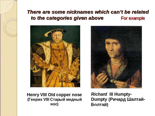 There are some nicknames which can’t be related to the categories given above For example Henry VIII Old copper nose(Генрих VIII Старый медный нос) Richard III Humpty- Dumpty (Ричард Шалтай-Болтай)