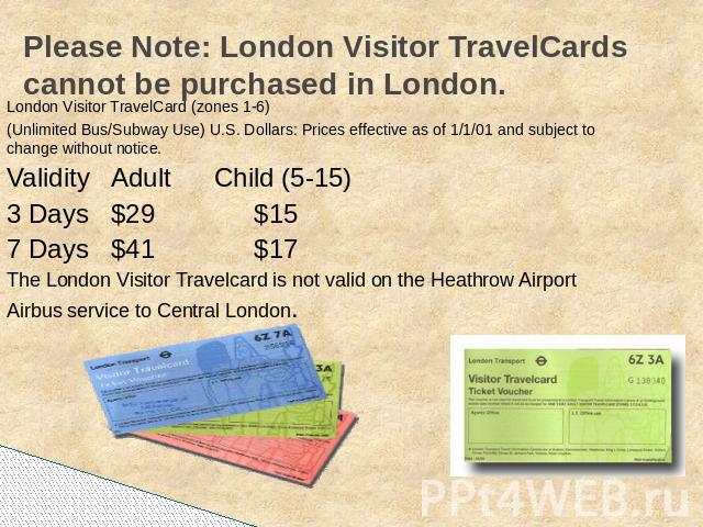 Please Note: London Visitor TravelCards cannot be purchased in London. London Visitor TravelCard (zones 1-6)(Unlimited Bus/Subway Use) U.S. Dollars: Prices effective as of 1/1/01 and subject to change without notice.ValidityAdult Child (5-15)3 Days$…