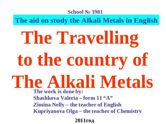 The Travelling to the country ofThe Alkali Metals The work is done by: Shashkova Valeria – form 11 “А” Zimina Nelly – the teacher of EnglishKupriyanova Olga – the teacher of Chemistry