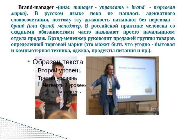 Brand-manager -(англ. manager - управлять + brand - торговая марка). В русском языке пока не нашлось адекватного словосочетания, поэтому эту должность называют без перевода - бранд (или брэнд) менеджер. В российской практике человека со сходными обя…