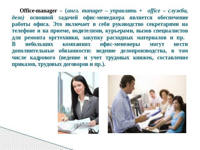 Office-manager – (англ. manager – управлять + оffice – служба, дело) основной задачей офис-менеджера является обеспечение работы офиса. Это включает в себя руководство секретарями на телефоне и на приеме, водителями, курьерами, вызов специалистов дл…