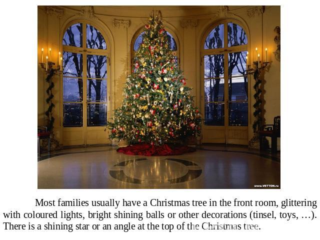 Most families usually have a Christmas tree in the front room, glittering with coloured lights, bright shining balls or other decorations (tinsel, toys, …). There is a shining star or an angle at the top of the Christmas tree.