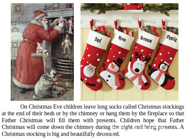 On Christmas Eve children leave long socks called Christmas stockings at the end of their beds or by the chimney or hang them by the fireplace so that Father Christmas will fill them with presents. Children hope that Father Christmas will come down …