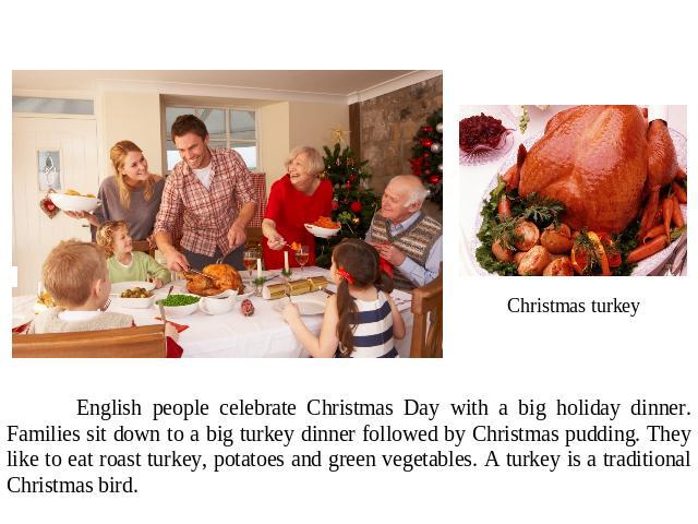 English people celebrate Christmas Day with a big holiday dinner. Families sit down to a big turkey dinner followed by Christmas pudding. They like to eat roast turkey, potatoes and green vegetables. A turkey is a traditional Christmas bird.