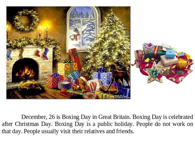 December, 26 is Boxing Day in Great Britain. Boxing Day is celebrated after Christmas Day. Boxing Day is a public holiday. People do not work on that day. People usually visit their relatives and friends.