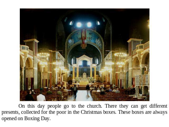 On this day people go to the church. There they can get different presents, collected for the poor in the Christmas boxes. These boxes are always opened on Boxing Day.