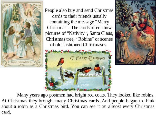 People also buy and send Christmas cards to their friends usually containing the message “Merry Christmas”. The cards often show pictures of “Nativity ”, Santa Claus, Christmas tree, “ Robins” or scenes of old-fashioned Christmases. Many years ago p…