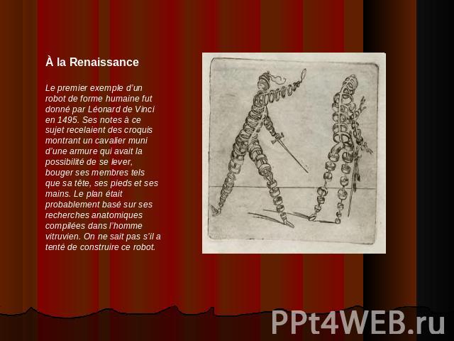 À la RenaissanceLe premier exemple d’un robot de forme humaine fut donné par Léonard de Vinci en 1495. Ses notes à ce sujet recelaient des croquis montrant un cavalier muni d’une armure qui avait la possibilité de se lever, bouger ses membres tels q…