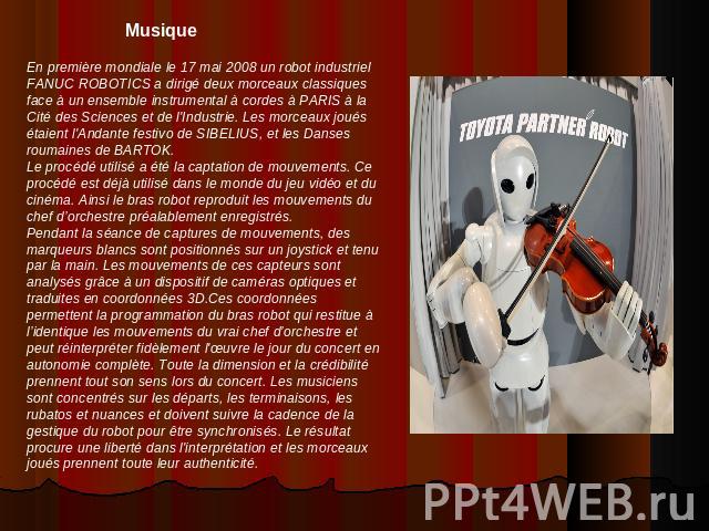 MusiqueEn première mondiale le 17 mai 2008 un robot industriel FANUC ROBOTICS a dirigé deux morceaux classiques face à un ensemble instrumental à cordes à PARIS à la Cité des Sciences et de l'Industrie. Les morceaux joués étaient l'Andante festivo d…