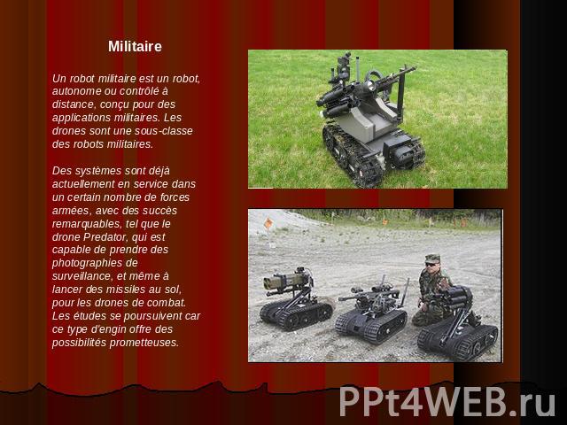 MilitaireUn robot militaire est un robot, autonome ou contrôlé à distance, conçu pour des applications militaires. Les drones sont une sous-classe des robots militaires.Des systèmes sont déjà actuellement en service dans un certain nombre de forces …