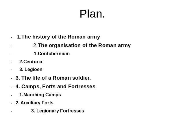 Plan. 1.The history of the Roman army 2.The organisation of the Roman army 1.Contubernium 2.Centuria 3. Legioen3. The life of a Roman soldier.4. Camps, Forts and Fortresses 1.Marching Camps2. Auxiliary Forts 3. Legionary Fortresses