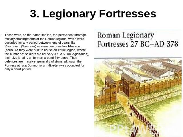 3. Legionary Fortresses These were, as the name implies, the permanent strategic military encampments of the Roman legions, which were occupied for any period between tens of years like Viroconium (Wroxeter) or even centuries like Eburacum (York). A…