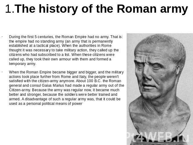 1.The history of the Roman army During the first 5 centuries, the Roman Empire had no army. That is: the empire had no standing army (an army that is permanently established at a tactical place). When the authorities in Rome thought it was necessary…