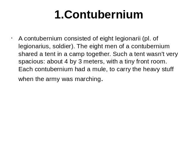 1.Contubernium A contubernium consisted of eight legionarii (pl. of legionarius, soldier). The eight men of a contubernium shared a tent in a camp together. Such a tent wasn't very spacious: about 4 by 3 meters, with a tiny front room. Each contuber…