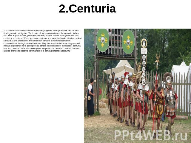 2.Centuria 10 contubernia formed a centuria (80 men) together. Every centuria had his own fieldsigncarrier, a signifer. The leader of such a centuria was the centurio. When you were a good soldier, you could become, via the rank of optio (assistent …